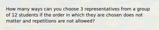 How many ways can you choose 3 representatives from a group of 12 students if the order in which they are chosen does not matter and repetitions are not allowed?