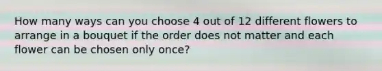 How many ways can you choose 4 out of 12 different flowers to arrange in a bouquet if the order does not matter and each flower can be chosen only once?