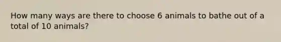 How many ways are there to choose 6 animals to bathe out of a total of 10 animals?