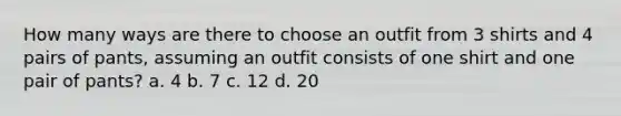 How many ways are there to choose an outfit from 3 shirts and 4 pairs of pants, assuming an outfit consists of one shirt and one pair of pants? a. 4 b. 7 c. 12 d. 20