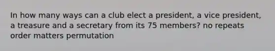 In how many ways can a club elect a president, a vice president, a treasure and a secretary from its 75 members? no repeats order matters permutation