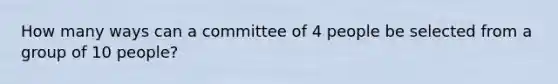 How many ways can a committee of 4 people be selected from a group of 10 people?