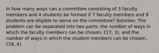 In how many ways can a committee consisting of 3 faculty members and 4 students be formed if 7 faculty members and 9 students are eligible to serve on the committee? Solution: The problem can be separated into two parts: the number of ways in which the faculty members can be chosen, C(7, 3), and the number of ways in which the student members can be chosen, C(9, 4).