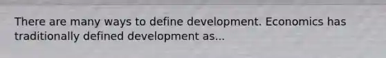 There are many ways to define development. Economics has traditionally defined development as...