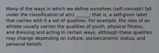 Many of the ways in which we define ourselves (self-concept) fall under the classification of a(n) ______; that is, a self-given label that carries with it a set of qualities. For example, the idea of an athlete usually carries the qualities of youth, physical fitness, and dressing and acting in certain ways, although these qualities may change depending on culture, socioeconomic status, and personal beliefs.