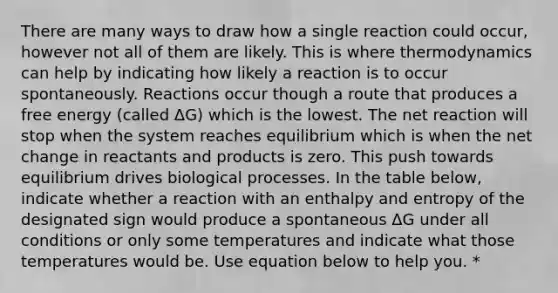 There are many ways to draw how a single reaction could occur, however not all of them are likely. This is where thermodynamics can help by indicating how likely a reaction is to occur spontaneously. Reactions occur though a route that produces a free energy (called ΔG) which is the lowest. The net reaction will stop when the system reaches equilibrium which is when the net change in reactants and products is zero. This push towards equilibrium drives biological processes. In the table below, indicate whether a reaction with an enthalpy and entropy of the designated sign would produce a spontaneous ΔG under all conditions or only some temperatures and indicate what those temperatures would be. Use equation below to help you. *