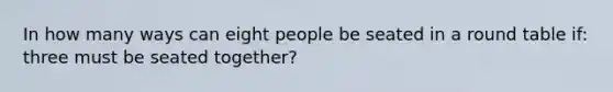 In how many ways can eight people be seated in a round table if: three must be seated together?