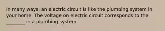 In many ways, an electric circuit is like the plumbing system in your home. The voltage on electric circuit corresponds to the ________ in a plumbing system.