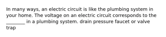 In many ways, an electric circuit is like the plumbing system in your home. The voltage on an electric circuit corresponds to the ________ in a plumbing system. drain pressure faucet or valve trap