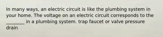 In many ways, an electric circuit is like the plumbing system in your home. The voltage on an electric circuit corresponds to the ________ in a plumbing system. trap faucet or valve pressure drain