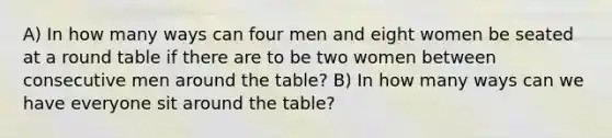 A) In how many ways can four men and eight women be seated at a round table if there are to be two women between consecutive men around the table? B) In how many ways can we have everyone sit around the table?