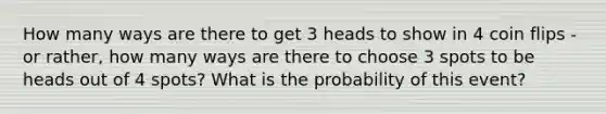 How many ways are there to get 3 heads to show in 4 coin flips - or rather, how many ways are there to choose 3 spots to be heads out of 4 spots? What is the probability of this event?