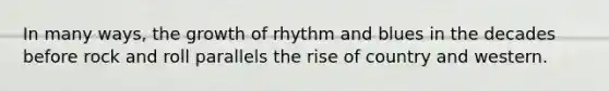 In many ways, the growth of rhythm and blues in the decades before rock and roll parallels the rise of country and western.