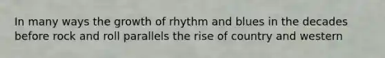 In many ways the growth of rhythm and blues in the decades before rock and roll parallels the rise of country and western