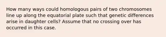 How many ways could homologous pairs of two chromosomes line up along the equatorial plate such that genetic differences arise in daughter cells? Assume that no crossing over has occurred in this case.