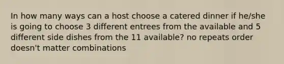 In how many ways can a host choose a catered dinner if he/she is going to choose 3 different entrees from the available and 5 different side dishes from the 11 available? no repeats order doesn't matter combinations