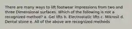 There are many ways to lift footwear impressions from two and three Dimensional surfaces. Which of the following is not a recognized method? a. Gel lifts b. Electrostatic lifts c. Mikrosil d. Dental stone e. All of the above are recognized methods