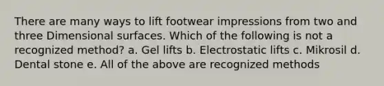 There are many ways to lift footwear impressions from two and three Dimensional surfaces. Which of the following is not a recognized method? a. Gel lifts b. Electrostatic lifts c. Mikrosil d. Dental stone e. All of the above are recognized methods