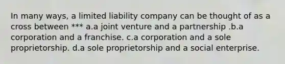 In many ways, a limited liability company can be thought of as a cross between *** a.a joint venture and a partnership .b.a corporation and a franchise. c.a corporation and a sole proprietorship. d.a sole proprietorship and a social enterprise.