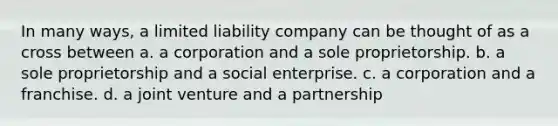 In many ways, a <a href='https://www.questionai.com/knowledge/kave9bsmoD-limited-liability' class='anchor-knowledge'>limited liability</a> company can be thought of as a cross between a. a corporation and a sole proprietorship. b. a sole proprietorship and a social enterprise. c. a corporation and a franchise. d. a <a href='https://www.questionai.com/knowledge/kV47bevVcA-joint-venture' class='anchor-knowledge'>joint venture</a> and a partnership