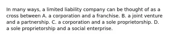 In many ways, a limited liability company can be thought of as a cross between A. a corporation and a franchise. B. a joint venture and a partnership. C. a corporation and a sole proprietorship. D. a sole proprietorship and a social enterprise.