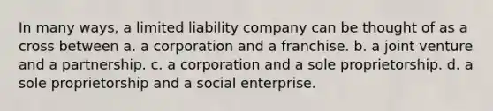 In many ways, a <a href='https://www.questionai.com/knowledge/kave9bsmoD-limited-liability' class='anchor-knowledge'>limited liability</a> company can be thought of as a cross between a. a corporation and a franchise. b. a <a href='https://www.questionai.com/knowledge/kV47bevVcA-joint-venture' class='anchor-knowledge'>joint venture</a> and a partnership. c. a corporation and a sole proprietorship. d. a sole proprietorship and a social enterprise.