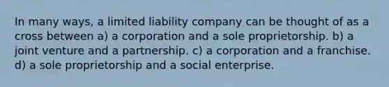 In many ways, a limited liability company can be thought of as a cross between a) a corporation and a sole proprietorship. b) a joint venture and a partnership. c) a corporation and a franchise. d) a sole proprietorship and a social enterprise.