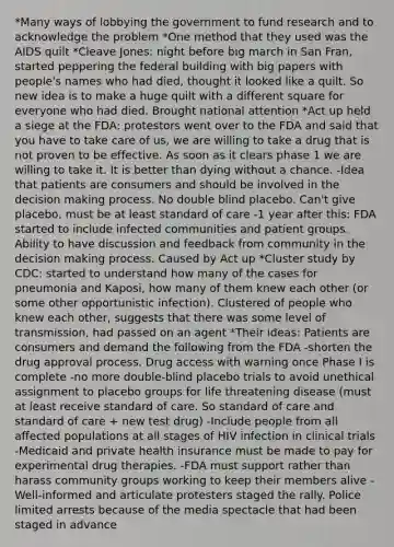 *Many ways of lobbying the government to fund research and to acknowledge the problem *One method that they used was the AIDS quilt *Cleave Jones: night before big march in San Fran, started peppering the federal building with big papers with people's names who had died, thought it looked like a quilt. So new idea is to make a huge quilt with a different square for everyone who had died. Brought national attention *Act up held a siege at the FDA: protestors went over to the FDA and said that you have to take care of us, we are willing to take a drug that is not proven to be effective. As soon as it clears phase 1 we are willing to take it. It is better than dying without a chance. -Idea that patients are consumers and should be involved in the decision making process. No double blind placebo. Can't give placebo, must be at least standard of care -1 year after this: FDA started to include infected communities and patient groups. Ability to have discussion and feedback from community in the decision making process. Caused by Act up *Cluster study by CDC: started to understand how many of the cases for pneumonia and Kaposi, how many of them knew each other (or some other opportunistic infection). Clustered of people who knew each other, suggests that there was some level of transmission, had passed on an agent *Their ideas: Patients are consumers and demand the following from the FDA -shorten the drug approval process. Drug access with warning once Phase I is complete -no more double-blind placebo trials to avoid unethical assignment to placebo groups for life threatening disease (must at least receive standard of care. So standard of care and standard of care + new test drug) -Include people from all affected populations at all stages of HIV infection in clinical trials -Medicaid and private health insurance must be made to pay for experimental drug therapies. -FDA must support rather than harass community groups working to keep their members alive -Well-informed and articulate protesters staged the rally. Police limited arrests because of the media spectacle that had been staged in advance