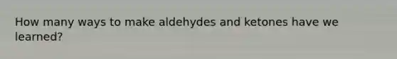 How many ways to make aldehydes and ketones have we learned?