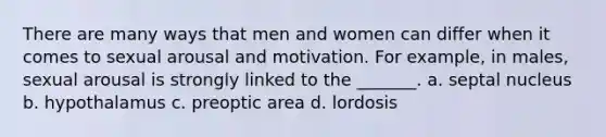 There are many ways that men and women can differ when it comes to sexual arousal and motivation. For example, in males, sexual arousal is strongly linked to the _______. a. septal nucleus b. hypothalamus c. preoptic area d. lordosis