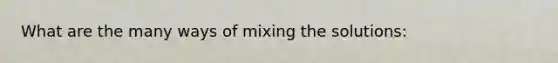 What are the many ways of mixing the solutions: