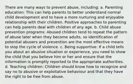 There are many ways to prevent abuse, including: a. Parenting education: This can help parents to better understand normal child development and to have a more nurturing and enjoyable relationship with their children. Positive approaches to parenting can help parents deal with children of any age. b. Child abuse prevention programs: Abused children tend to repeat the pattern of abuse later when they become adults, so identification of potential abusers and prevention are the most effective means to stop the cycle of violence. c. Being supportive: If a child tells you about an abusive situation or experience, you need to show the child that you believe him or her and ensure that the information is promptly reported to the appropriate authorities. d. Teaching children: Children should know how to recognize and say no to abusive or exploitative behaviour and that they have the right to be free from abuse.