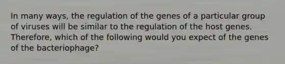 In many ways, the regulation of the genes of a particular group of viruses will be similar to the regulation of the host genes. Therefore, which of the following would you expect of the genes of the bacteriophage?