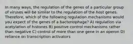 In many ways, the regulation of the genes of a particular group of viruses will be similar to the regulation of the host genes. Therefore, which of the following regulation mechanisms would you expect of the genes of a bacteriophage? A) regulation via acetylation of histones B) positive control mechanisms rather than negative C) control of more than one gene in an operon D) reliance on transcription activators