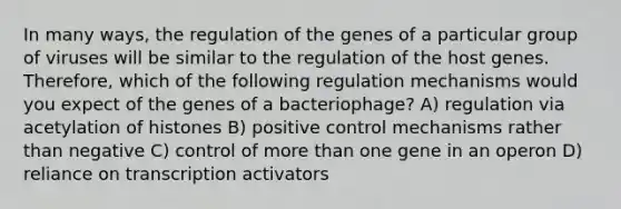 In many ways, the regulation of the genes of a particular group of viruses will be similar to the regulation of the host genes. Therefore, which of the following regulation mechanisms would you expect of the genes of a bacteriophage? A) regulation via acetylation of histones B) positive control mechanisms rather than negative C) control of more than one gene in an operon D) reliance on transcription activators