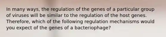 In many ways, the regulation of the genes of a particular group of viruses will be similar to the regulation of the host genes. Therefore, which of the following regulation mechanisms would you expect of the genes of a bacteriophage?