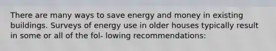 There are many ways to save energy and money in existing buildings. Surveys of energy use in older houses typically result in some or all of the fol- lowing recommendations: