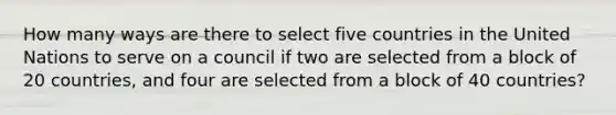 How many ways are there to select five countries in the United Nations to serve on a council if two are selected from a block of 20 countries, and four are selected from a block of 40 countries?