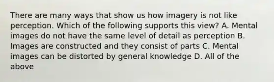 There are many ways that show us how imagery is not like perception. Which of the following supports this view? A. Mental images do not have the same level of detail as perception B. Images are constructed and they consist of parts C. Mental images can be distorted by general knowledge D. All of the above