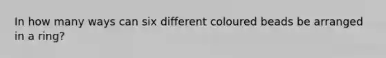 In how many ways can six different coloured beads be arranged in a ring?