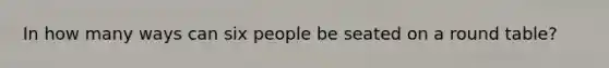 In how many ways can six people be seated on a round table?