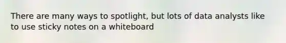 There are many ways to spotlight, but lots of data analysts like to use sticky notes on a whiteboard