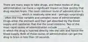 There are many ways to take drugs, and these routes of drug administration can have a significant impact on how quickly that drug reaches brain. The most common route of administration is ______________, which is relatively slow and - perhaps surprisingly - often the most variable and complex route of administration. Drugs enter the stomach and then get absorbed by the blood supply and capillaries that line the small intestine. Two of the most rapid routes of administration include ________&__________ in which the drug is injected directly into the vein and hence the blood supply. Both of these routes of administration can get the drug to brain in less than 10 seconds.