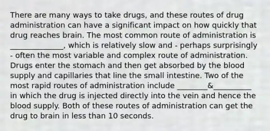 There are many ways to take drugs, and these routes of drug administration can have a significant impact on how quickly that drug reaches brain. The most common route of administration is ______________, which is relatively slow and - perhaps surprisingly - often the most variable and complex route of administration. Drugs enter the stomach and then get absorbed by the blood supply and capillaries that line the small intestine. Two of the most rapid routes of administration include ________&__________ in which the drug is injected directly into the vein and hence the blood supply. Both of these routes of administration can get the drug to brain in less than 10 seconds.