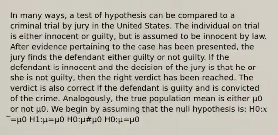 In many ways, a test of hypothesis can be compared to a criminal trial by jury in the United States. The individual on trial is either innocent or guilty, but is assumed to be innocent by law. After evidence pertaining to the case has been presented, the jury finds the defendant either guilty or not guilty. If the defendant is innocent and the decision of the jury is that he or she is not guilty, then the right verdict has been reached. The verdict is also correct if the defendant is guilty and is convicted of the crime. Analogously, the true population mean is either μ0 or not μ0. We begin by assuming that the null hypothesis is: Η0:𝑥 ̅=μ0 Η1:μ=μ0 Η0:μ#μ0 Η0:μ=μ0