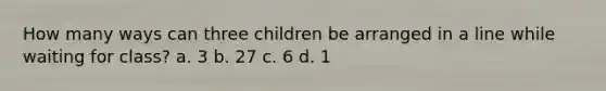 How many ways can three children be arranged in a line while waiting for class? a. 3 b. 27 c. 6 d. 1