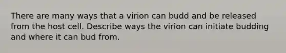 There are many ways that a virion can budd and be released from the host cell. Describe ways the virion can initiate budding and where it can bud from.