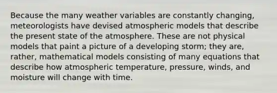 Because the many weather variables are constantly changing, meteorologists have devised atmospheric models that describe the present state of the atmosphere. These are not physical models that paint a picture of a developing storm; they are, rather, mathematical models consisting of many equations that describe how atmospheric temperature, pressure, winds, and moisture will change with time.