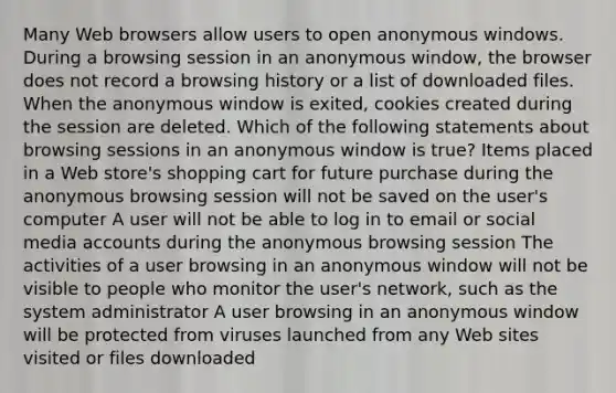 Many Web browsers allow users to open anonymous windows. During a browsing session in an anonymous window, the browser does not record a browsing history or a list of downloaded files. When the anonymous window is exited, cookies created during the session are deleted. Which of the following statements about browsing sessions in an anonymous window is true? Items placed in a Web store's shopping cart for future purchase during the anonymous browsing session will not be saved on the user's computer A user will not be able to log in to email or social media accounts during the anonymous browsing session The activities of a user browsing in an anonymous window will not be visible to people who monitor the user's network, such as the system administrator A user browsing in an anonymous window will be protected from viruses launched from any Web sites visited or files downloaded