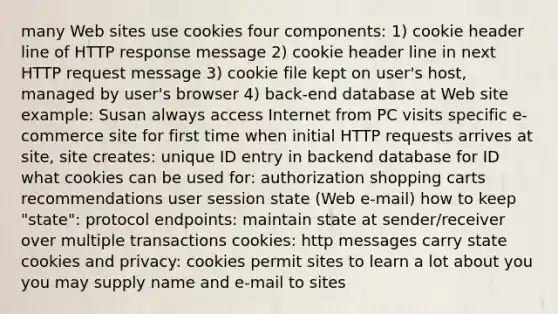 many Web sites use cookies four components: 1) cookie header line of HTTP response message 2) cookie header line in next HTTP request message 3) cookie file kept on user's host, managed by user's browser 4) back-end database at Web site example: Susan always access Internet from PC visits specific e-commerce site for first time when initial HTTP requests arrives at site, site creates: unique ID entry in backend database for ID what cookies can be used for: authorization shopping carts recommendations user session state (Web e-mail) how to keep "state": protocol endpoints: maintain state at sender/receiver over multiple transactions cookies: http messages carry state cookies and privacy: cookies permit sites to learn a lot about you you may supply name and e-mail to sites